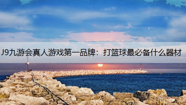 J9九游会真人游戏第一品牌：打篮球最必备什么器材
